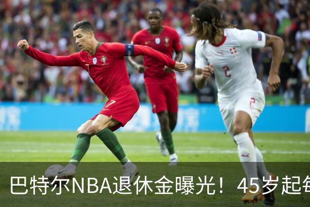 巴特尔NBA退休金曝光！45岁起每月领钱，62岁后数字惊人真羡慕